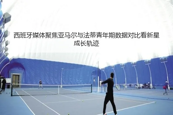 西班牙媒体聚焦亚马尔与法蒂青年期数据对比看新星成长轨迹